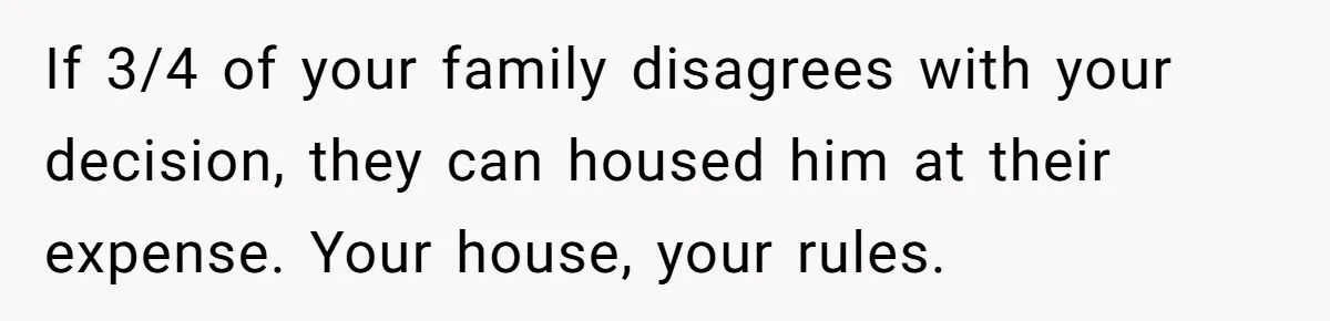 Woman Kicks Brother Out After He Blocks Pregnant Girlfriend And Celebrates “Bullet Dodged” Party If 3/4 of your family disagrees with your decision, they can housed him at their expense. Your house, your rules.