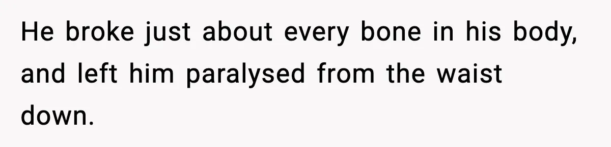 He broke just about every bone in his body, and left him paralysed from the waist down.