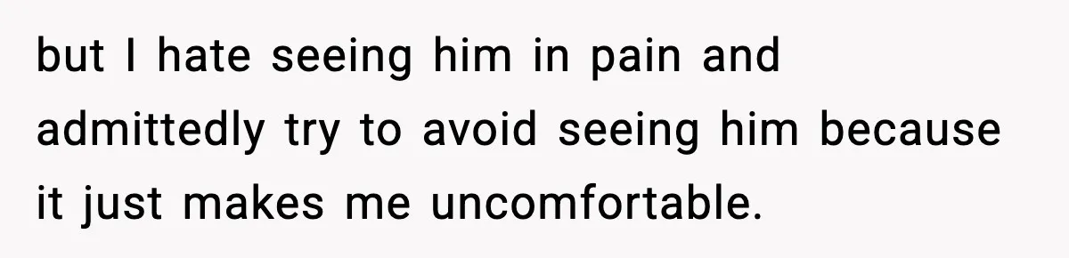 but I hate seeing him in pain and admittedly try to avoid seeing him because it just makes me uncomfortable.