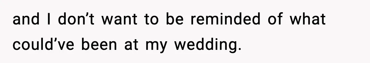 and I don’t want to be reminded of what could’ve been at my wedding.