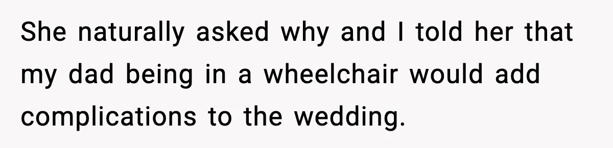 She naturally asked why and I told her that my dad being in a wheelchair would add complications to the wedding.