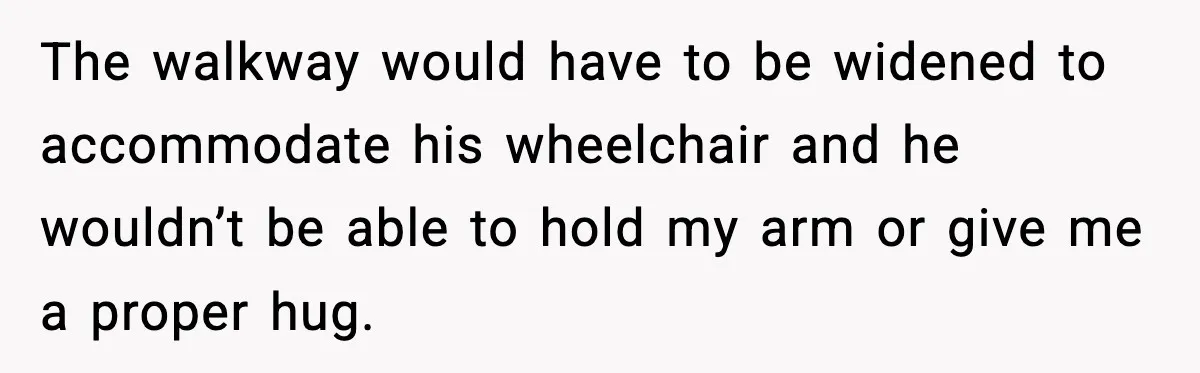 The walkway would have to be widened to accommodate his wheelchair and he wouldn’t be able to hold my arm or give me a proper hug.
