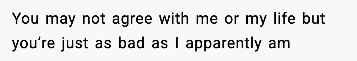 You may not agree with me or my life but you’re just as bad as I apparently am