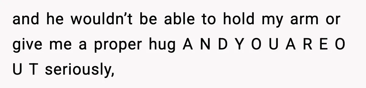 and he wouldn’t be able to hold my arm or give me a proper hug A N D Y O U A R E O U T seriously,
