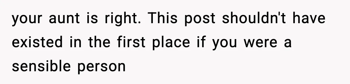 your aunt is right. This post shouldn't have existed in the first place if you were a sensible person