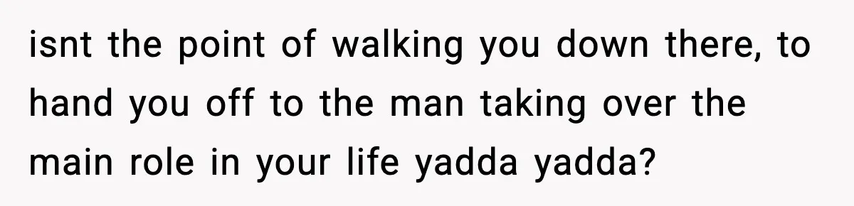 isnt the point of walking you down there, to hand you off to the man taking over the main role in your life yadda yadda?