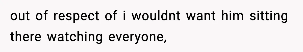 out of respect of i wouldnt want him sitting there watching everyone,
