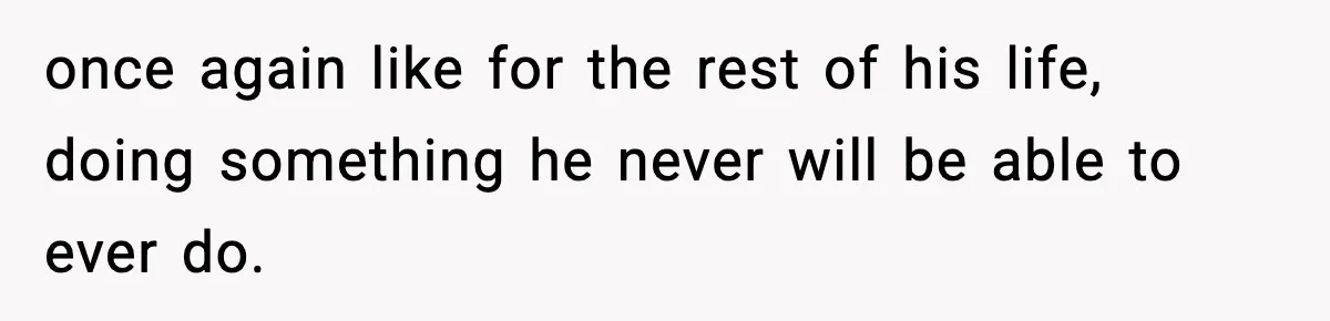 once again like for the rest of his life, doing something he never will be able to ever do.