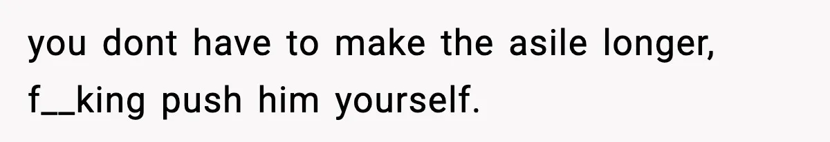 you dont have to make the asile longer, f__king push him yourself.