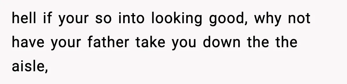 hell if your so into looking good, why not have your father take you down the the aisle,