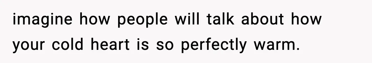 imagine how people will talk about how your cold heart is so perfectly warm.