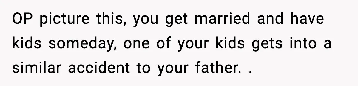 OP picture this, you get married and have kids someday, one of your kids gets into a similar accident to your father. .