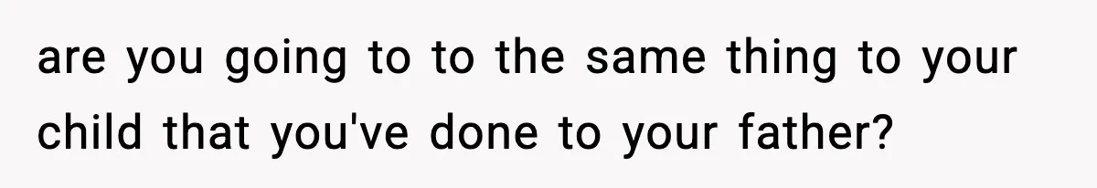 are you going to to the same thing to your child that you've done to your father?