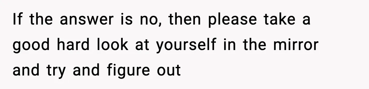 If the answer is no, then please take a good hard look at yourself in the mirror and try and figure out