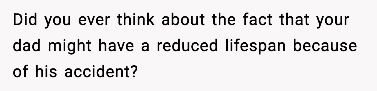 Did you ever think about the fact that your dad might have a reduced lifespan because of his accident?