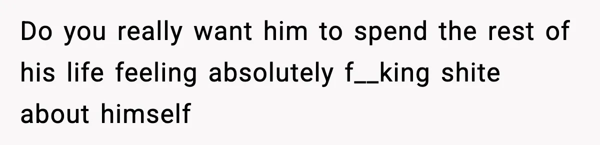 Do you really want him to spend the rest of his life feeling absolutely f__king shite about himself