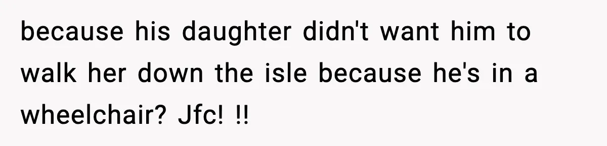 because his daughter didn't want him to walk her down the isle because he's in a wheelchair? Jfc! !!