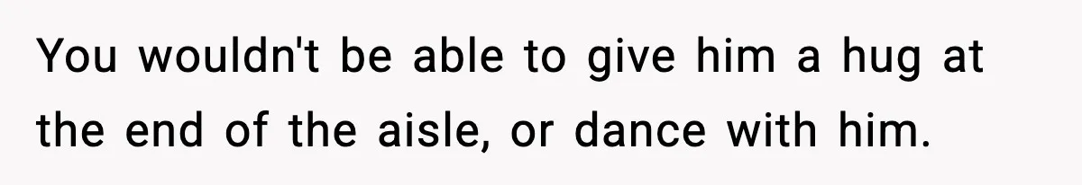 You wouldn't be able to give him a hug at the end of the aisle, or dance with him.