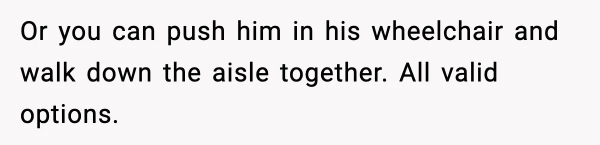 Or you can push him in his wheelchair and walk down the aisle together. All valid options.