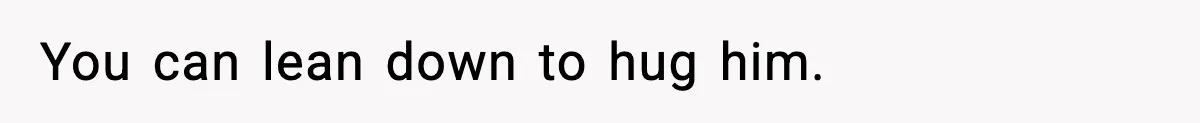 You can lean down to hug him.