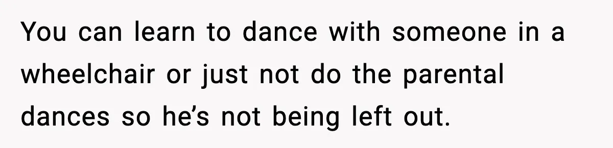 You can learn to dance with someone in a wheelchair or just not do the parental dances so he’s not being left out.