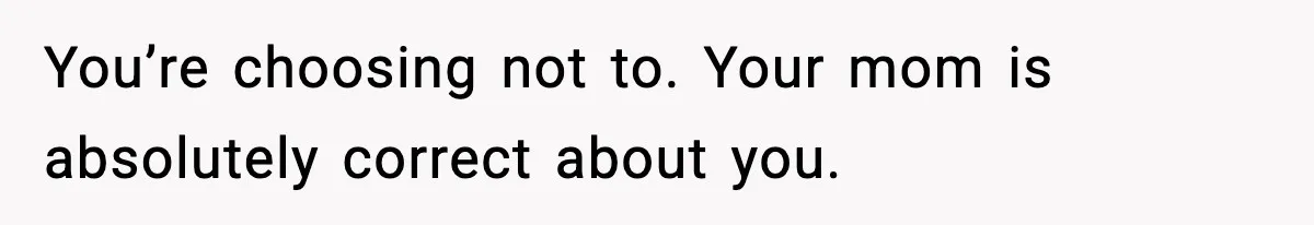 You’re choosing not to. Your mom is absolutely correct about you.