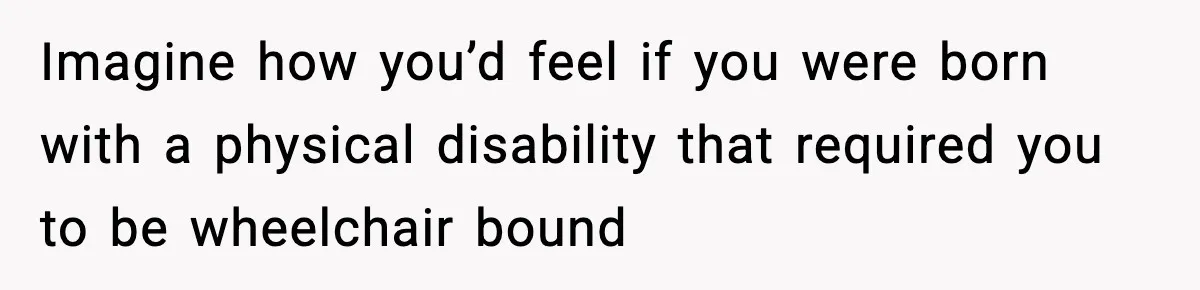 Imagine how you’d feel if you were born with a physical disability that required you to be wheelchair bound