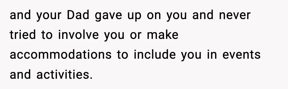 and your Dad gave up on you and never tried to involve you or make accommodations to include you in events and activities.
