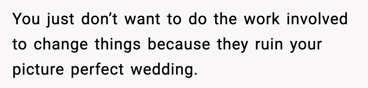 You just don’t want to do the work involved to change things because they ruin your picture perfect wedding.