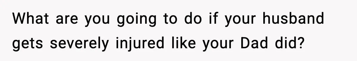 What are you going to do if your husband gets severely injured like your Dad did?