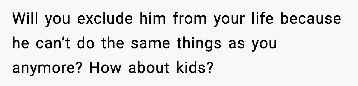 Will you exclude him from your life because he can’t do the same things as you anymore? How about kids?