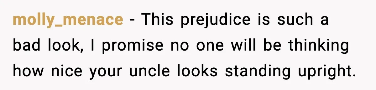 molly_menace − This prejudice is such a bad look, I promise no one will be thinking how nice your uncle looks standing upright.
