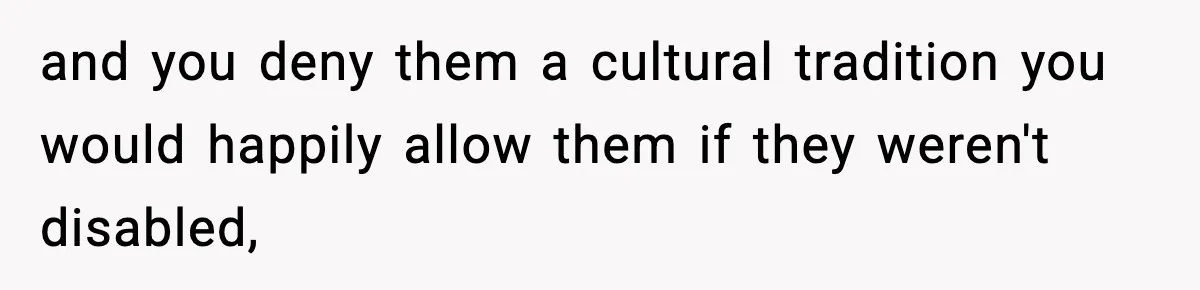 and you deny them a cultural tradition you would happily allow them if they weren't disabled,