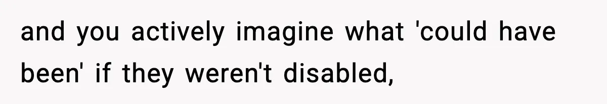 and you actively imagine what 'could have been' if they weren't disabled,