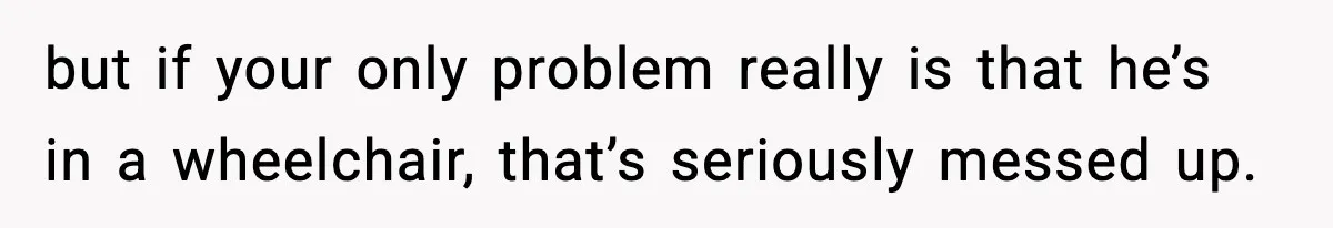 but if your only problem really is that he’s in a wheelchair, that’s seriously messed up.