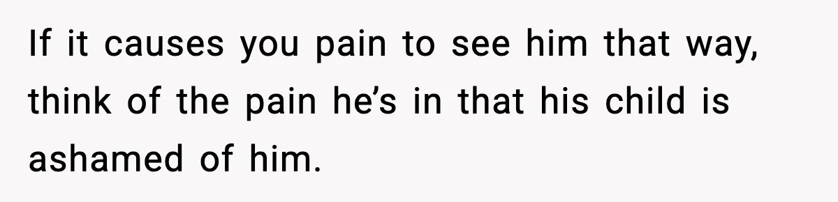 If it causes you pain to see him that way, think of the pain he’s in that his child is ashamed of him.
