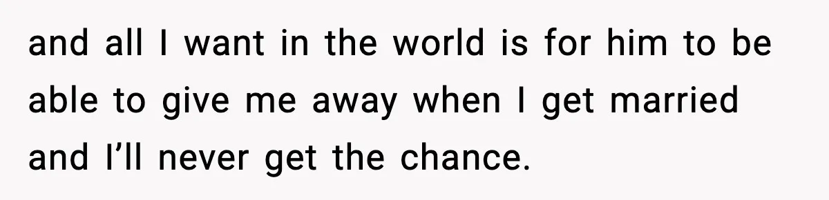 and all I want in the world is for him to be able to give me away when I get married and I’ll never get the chance.