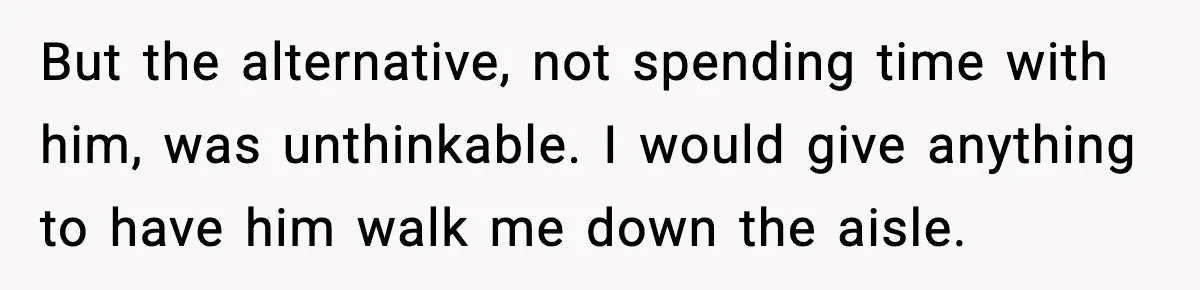 But the alternative, not spending time with him, was unthinkable. I would give anything to have him walk me down the aisle.