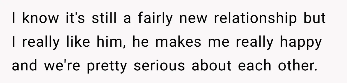 I know it's still a fairly new relationship but I really like him, he makes me really happy and we're pretty serious about each other.