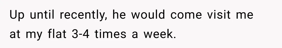 Up until recently, he would come visit me at my flat 3-4 times a week.
