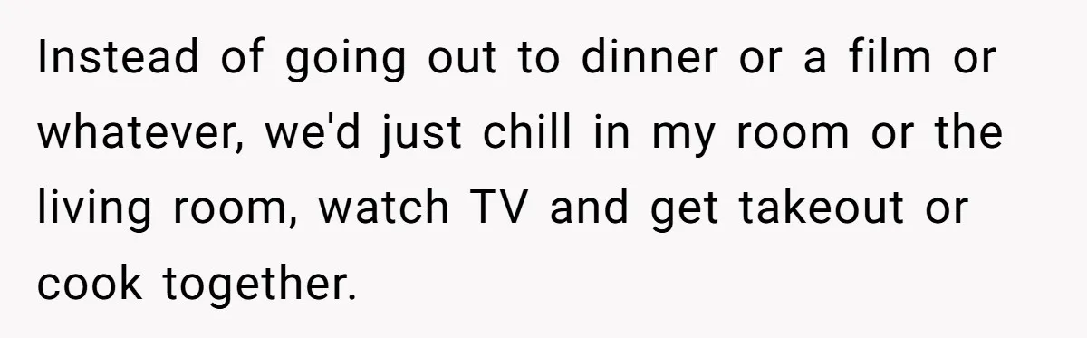 Instead of going out to dinner or a film or whatever, we'd just chill in my room or the living room, watch TV and get takeout or cook together.