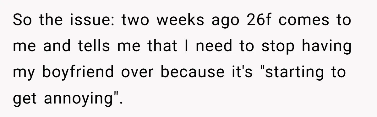 So the issue: two weeks ago 26f comes to me and tells me that I need to stop having my boyfriend over because it's "starting to get annoying".