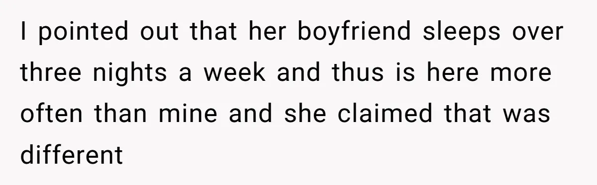 I pointed out that her boyfriend sleeps over three nights a week and thus is here more often than mine and she claimed that was different