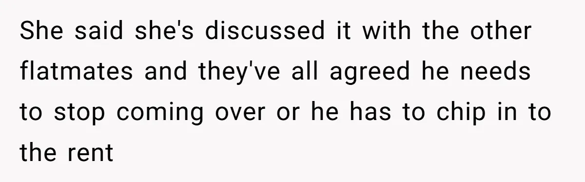 She said she's discussed it with the other flatmates and they've all agreed he needs to stop coming over or he has to chip in to the rent