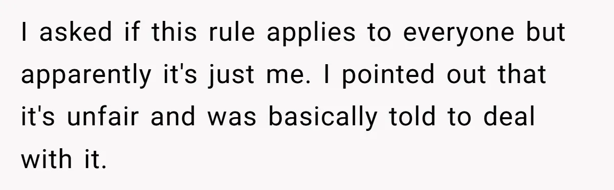 I asked if this rule applies to everyone but apparently it's just me. I pointed out that it's unfair and was basically told to deal with it.