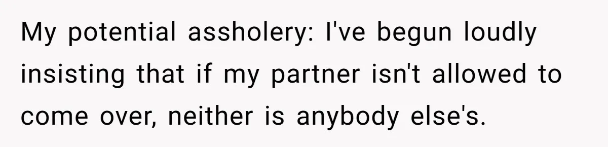 My potential assholery: I've begun loudly insisting that if my partner isn't allowed to come over, neither is anybody else's.