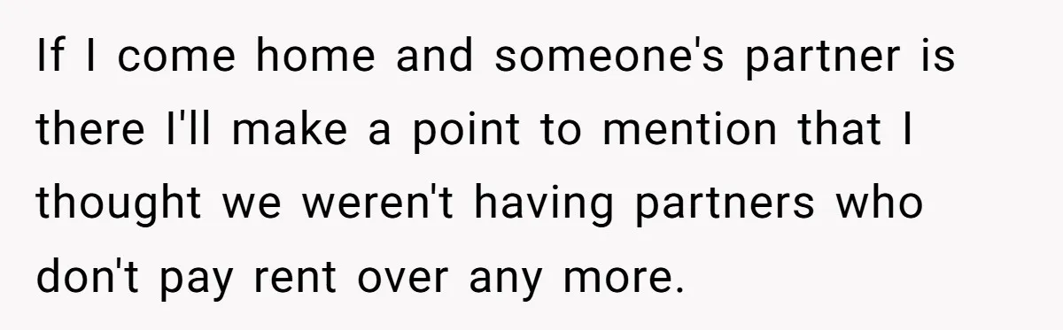 If I come home and someone's partner is there I'll make a point to mention that I thought we weren't having partners who don't pay rent over any more.