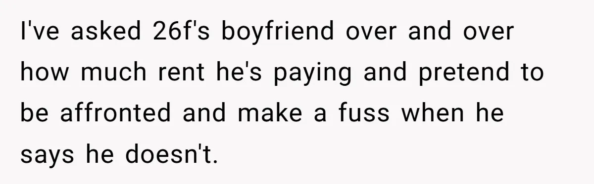 I've asked 26f's boyfriend over and over how much rent he's paying and pretend to be affronted and make a fuss when he says he doesn't.