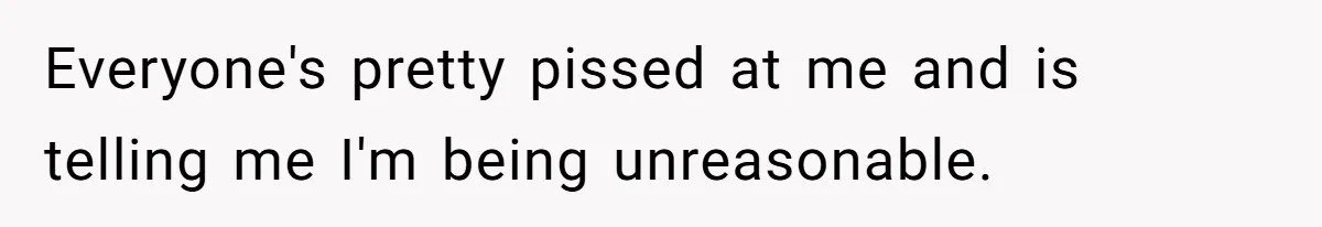 Everyone's pretty pissed at me and is telling me I'm being unreasonable.