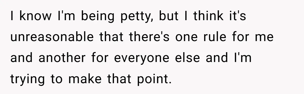 I know I'm being petty, but I think it's unreasonable that there's one rule for me and another for everyone else and I'm trying to make that point.